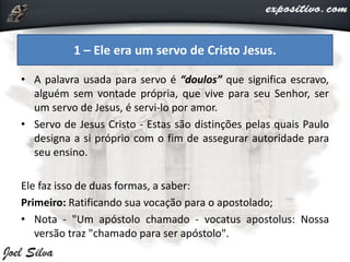 • A palavra usada para servo é “doulos” que significa escravo,
alguém sem vontade própria, que vive para seu Senhor, ser
um servo de Jesus, é servi-lo por amor.
• Servo de Jesus Cristo - Estas são distinções pelas quais Paulo
designa a si próprio com o fim de assegurar autoridade para
seu ensino.
Ele faz isso de duas formas, a saber:
Primeiro: Ratificando sua vocação para o apostolado;
• Nota - "Um apóstolo chamado - vocatus apostolus: Nossa
versão traz "chamado para ser apóstolo".
1 – Ele era um servo de Cristo Jesus.
 
