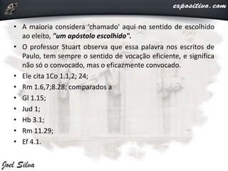 • A maioria considera 'chamado' aqui no sentido de escolhido
ao eleito, "um apóstolo escolhido".
• O professor Stuart observa que essa palavra nos escritos de
Paulo, tem sempre o sentido de vocação eficiente, e significa
não só o convocado, mas o eficazmente convocado.
• Ele cita 1Co 1.1,2; 24;
• Rm 1.6,7;8.28; comparados a
• Gl 1.15;
• Jud 1;
• Hb 3.1;
• Rm 11.29;
• Ef 4.1.
 