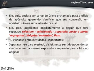 • Ele, pois, declara ser servo de Cristo e chamado para o ofício
de apóstolo, querendo significar que sua conversão em
apóstolo não era uma intrusão casual.
• Ele, pois, acrescenta imediatamente a seguir que fora
separado selectum - selecionado - separado, posto a parte;
'segregatus', Vulgata; 'separatus', Beza.
• "Os fariseus eram intitulados (separatistas).
• Separavam-se para o estudo da lei; neste sentido podendo ser
chamado com a mesma expressão - separado para a lei - no
original.
 