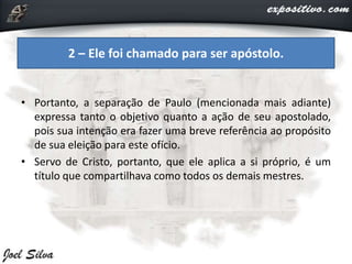 • Portanto, a separação de Paulo (mencionada mais adiante)
expressa tanto o objetivo quanto a ação de seu apostolado,
pois sua intenção era fazer uma breve referência ao propósito
de sua eleição para este ofício.
• Servo de Cristo, portanto, que ele aplica a si próprio, é um
título que compartilhava como todos os demais mestres.
2 – Ele foi chamado para ser apóstolo.
 