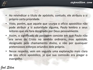 • Ao reivindicar o título de apóstolo, contudo, ele atribuiu a si
próprio certa prioridade.
• Visto, porém, que aquele que usurpa o ofício apostólico não
pode atribuir a si autoridade alguma, Paulo lembra a seus
leitores que ele fora designado por Deus pessoalmente.
• Assim, o significado da passagem consiste em que Paulo não
era servo de Cristo no sentido ordinário, mas apóstolo,
designado pelo chamamento divino, e não por quaisquer
pretensiosos esforços oriundos dele próprio.
• Nesse respeito, vem em seguida uma explanação mais clara
de seu ofício apostólico, já que sua comissão era pregar o
evangelho.
 