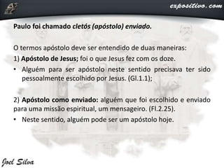Paulo foi chamado cletós (apóstolo) enviado.
O termos apóstolo deve ser entendido de duas maneiras:
1) Apóstolo de Jesus; foi o que Jesus fez com os doze.
• Alguém para ser apóstolo neste sentido precisava ter sido
pessoalmente escolhido por Jesus. (Gl.1.1);
2) Apóstolo como enviado: alguém que foi escolhido e enviado
para uma missão espiritual, um mensageiro. (Fl.2.25).
• Neste sentido, alguém pode ser um apóstolo hoje.
 