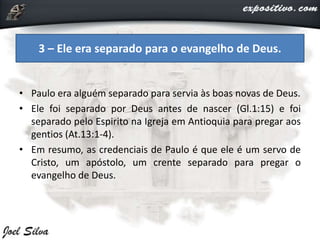 • Paulo era alguém separado para servia às boas novas de Deus.
• Ele foi separado por Deus antes de nascer (Gl.1:15) e foi
separado pelo Espirito na Igreja em Antioquia para pregar aos
gentios (At.13:1-4).
• Em resumo, as credenciais de Paulo é que ele é um servo de
Cristo, um apóstolo, um crente separado para pregar o
evangelho de Deus.
3 – Ele era separado para o evangelho de Deus.
 