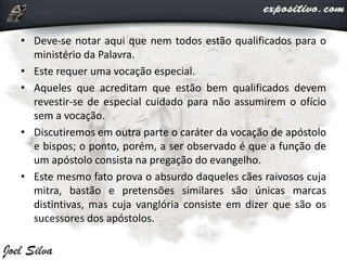 • Deve-se notar aqui que nem todos estão qualificados para o
ministério da Palavra.
• Este requer uma vocação especial.
• Aqueles que acreditam que estão bem qualificados devem
revestir-se de especial cuidado para não assumirem o ofício
sem a vocação.
• Discutiremos em outra parte o caráter da vocação de apóstolo
e bispos; o ponto, porém, a ser observado é que a função de
um apóstolo consista na pregação do evangelho.
• Este mesmo fato prova o absurdo daqueles cães raivosos cuja
mitra, bastão e pretensões similares são únicas marcas
distintivas, mas cuja vanglória consiste em dizer que são os
sucessores dos apóstolos.
 