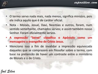 • O termo servo nada mais, nada menos, significa ministro, pois
ele indica aquilo que é de caráter oficial.
• Nota - Moisés, Josué, Davi, Neemias e outros, foram, num
sentido semelhante, chamados servos; e assim também nosso
Senhor. Foram oficialmente servos.
• A expressão “Servo” classifica o Apóstolo como um
mensageiro o evangelho de Cristo Jesus.
• Menciono isso a fim de invalidar a impressão equivocada
daqueles que se comprazem em filosofar sobre o termo, com
base na pretensão de haver um contraste entre o ministério
de Moisés e o de Cristo.
 
