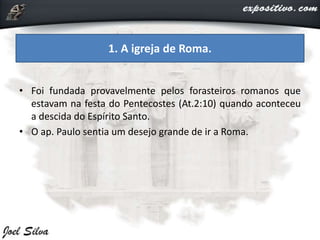 • Foi fundada provavelmente pelos forasteiros romanos que
estavam na festa do Pentecostes (At.2:10) quando aconteceu
a descida do Espírito Santo.
• O ap. Paulo sentia um desejo grande de ir a Roma.
1. A igreja de Roma.
 