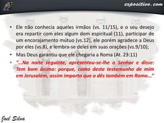 • Ele não conhecia aqueles irmãos (vs. 11/15), e o seu desejo
era repartir com eles algum dom espiritual (11), participar de
um encorajamento mútuo (vs.12), ele porém agradece a Deus
por eles (vs.8), e lembra-se deles em suas orações (vs.9/10);
• Mas Deus garantiu que ele chegaria a Roma (At. 23:11)
• “...Na noite seguinte, apresentou-se-lhe o Senhor e disse:
Tem bom ânimo: porque, como deste testemunho de mim
em Jerusalém, assim importa que o dês também em Roma...”
 
