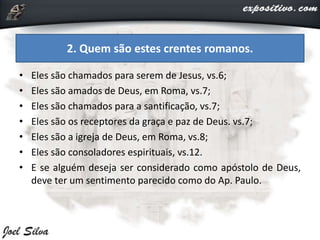 • Eles são chamados para serem de Jesus, vs.6;
• Eles são amados de Deus, em Roma, vs.7;
• Eles são chamados para a santificação, vs.7;
• Eles são os receptores da graça e paz de Deus. vs.7;
• Eles são a igreja de Deus, em Roma, vs.8;
• Eles são consoladores espirituais, vs.12.
• E se alguém deseja ser considerado como apóstolo de Deus,
deve ter um sentimento parecido como do Ap. Paulo.
2. Quem são estes crentes romanos.
 