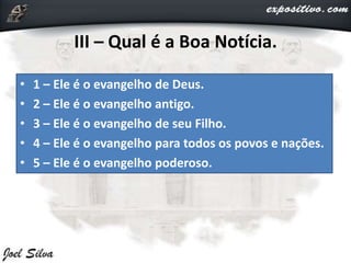 III – Qual é a Boa Notícia.
• 1 – Ele é o evangelho de Deus.
• 2 – Ele é o evangelho antigo.
• 3 – Ele é o evangelho de seu Filho.
• 4 – Ele é o evangelho para todos os povos e nações.
• 5 – Ele é o evangelho poderoso.
 