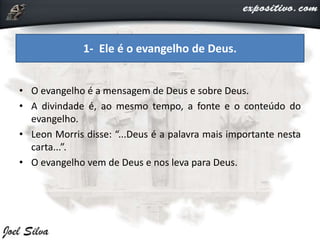 • O evangelho é a mensagem de Deus e sobre Deus.
• A divindade é, ao mesmo tempo, a fonte e o conteúdo do
evangelho.
• Leon Morris disse: “...Deus é a palavra mais importante nesta
carta...”.
• O evangelho vem de Deus e nos leva para Deus.
1- Ele é o evangelho de Deus.
 