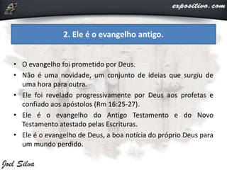 • O evangelho foi prometido por Deus.
• Não é uma novidade, um conjunto de ideias que surgiu de
uma hora para outra.
• Ele foi revelado progressivamente por Deus aos profetas e
confiado aos apóstolos (Rm 16:25-27).
• Ele é o evangelho do Antigo Testamento e do Novo
Testamento atestado pelas Escrituras.
• Ele é o evangelho de Deus, a boa notícia do próprio Deus para
um mundo perdido.
2. Ele é o evangelho antigo.
 