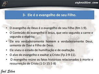 • O evangelho de Deus é o evangelho de seu Filho (Rm 1:9).
• O Conteúdo do evangelho é Jesus, que veio segundo a carne e
segundo o espírito.
• Ele era verdadeiramente homem e verdadeiramente Deus,
semente de Davi e Filho de Deus.
• Ele viveu o estado de humilhação e de exaltação.
• O alvo do evangelho e exaltar a Cristo (Fp 2:9-11).
• O evangelho reúne os fatos históricos relacionados à morte e
ressurreição de Cristo (1 Cr 15:1-8)
3- Ele é o evangelho de seu Filho.
 