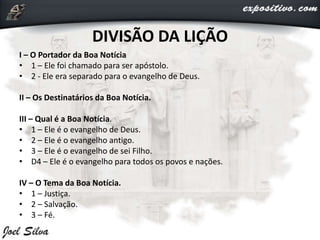 I – O Portador da Boa Notícia
• 1 – Ele foi chamado para ser apóstolo.
• 2 - Ele era separado para o evangelho de Deus.
II – Os Destinatários da Boa Notícia.
III – Qual é a Boa Notícia.
• 1 – Ele é o evangelho de Deus.
• 2 – Ele é o evangelho antigo.
• 3 – Ele é o evangelho de sei Filho.
• D4 – Ele é o evangelho para todos os povos e nações.
IV – O Tema da Boa Notícia.
• 1 – Justiça.
• 2 – Salvação.
• 3 – Fé.
DIVISÃO DA LIÇÃO
 