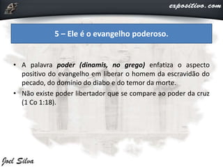 • A palavra poder (dinamis, no grego) enfatiza o aspecto
positivo do evangelho em liberar o homem da escravidão do
pecado, do domínio do diabo e do temor da morte.
• Não existe poder libertador que se compare ao poder da cruz
(1 Co 1:18).
5 – Ele é o evangelho poderoso.
 