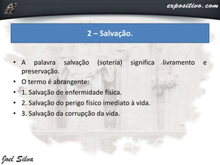 • A palavra salvação (soteria) significa livramento e
preservação.
• O termo é abrangente:
• 1. Salvação de enfermidade física.
• 2. Salvação do perigo físico imediato à vida.
• 3. Salvação da corrupção da vida.
2 – Salvação.
 