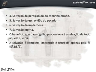 • 4. Salvação da perdição ou do caminho errado.
• 5. Salvação da escravidão do pecado.
• 6. Salvação da ira de Deus.
• 7. Salvação eterna.
• O benefício que o evangelho proporciona é a salvação de todo
aquele que crê.
• A salvação é completa, imerecida e recebida apenas pela fé
(Ef.2:8/9).
 