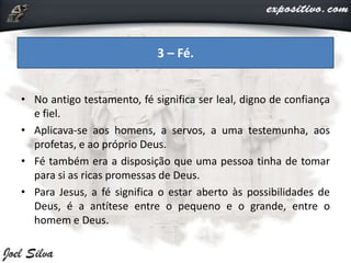 • No antigo testamento, fé significa ser leal, digno de confiança
e fiel.
• Aplicava-se aos homens, a servos, a uma testemunha, aos
profetas, e ao próprio Deus.
• Fé também era a disposição que uma pessoa tinha de tomar
para si as ricas promessas de Deus.
• Para Jesus, a fé significa o estar aberto às possibilidades de
Deus, é a antítese entre o pequeno e o grande, entre o
homem e Deus.
3 – Fé.
 