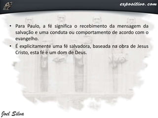 • Para Paulo, a fé significa o recebimento da mensagem da
salvação e uma conduta ou comportamento de acordo com o
evangelho.
• É explicitamente uma fé salvadora, baseada na obra de Jesus
Cristo, esta fé é um dom de Deus.
 