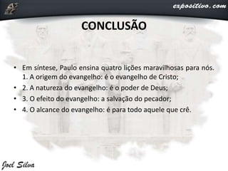 CONCLUSÃO
• Em síntese, Paulo ensina quatro lições maravilhosas para nós.
1. A origem do evangelho: é o evangelho de Cristo;
• 2. A natureza do evangelho: é o poder de Deus;
• 3. O efeito do evangelho: a salvação do pecador;
• 4. O alcance do evangelho: é para todo aquele que crê.
 