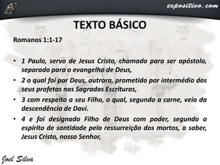 TEXTO BÁSICO
Romanos 1:1-17
• 1 Paulo, servo de Jesus Cristo, chamado para ser apóstolo,
separado para o evangelho de Deus,
• 2 o qual foi por Deus, outrora, prometido por intermédio dos
seus profetas nas Sagradas Escrituras,
• 3 com respeito a seu Filho, o qual, segundo a carne, veio da
descendência de Davi.
• 4 e foi designado Filho de Deus com poder, segundo o
espírito de santidade pela ressurreição dos mortos, a saber,
Jesus Cristo, nosso Senhor,
 