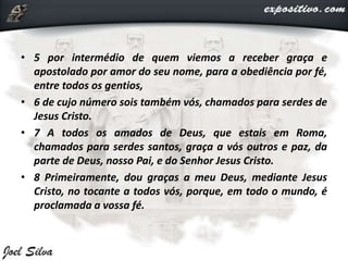 • 5 por intermédio de quem viemos a receber graça e
apostolado por amor do seu nome, para a obediência por fé,
entre todos os gentios,
• 6 de cujo número sois também vós, chamados para serdes de
Jesus Cristo.
• 7 A todos os amados de Deus, que estais em Roma,
chamados para serdes santos, graça a vós outros e paz, da
parte de Deus, nosso Pai, e do Senhor Jesus Cristo.
• 8 Primeiramente, dou graças a meu Deus, mediante Jesus
Cristo, no tocante a todos vós, porque, em todo o mundo, é
proclamada a vossa fé.
 