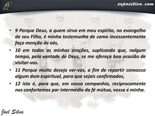 • 9 Porque Deus, a quem sirvo em meu espírito, no evangelho
de seu Filho, é minha testemunha de como incessantemente
faço menção de vós,
• 10 em todas as minhas orações, suplicando que, nalgum
tempo, pela vontade de Deus, se me ofereça boa ocasião de
visitar-vos.
• 11 Porque muito desejo ver-vos, a fim de repartir convosco
algum dom espiritual, para que sejais confirmados,
• 12 isto é, para que, em vossa companhia, reciprocamente
nos confortemos por intermédio da fé mútua, vossa e minha.
 