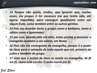 • 13 Porque não quero, irmãos, que ignoreis que, muitas
vezes, me propus ir ter convosco (no que tenho sido, até
agora, impedido), para conseguir igualmente entre vós
algum fruto, como também entre os outros gentios.
• 14 Pois sou devedor tanto a gregos como a bárbaros, tanto a
sábios como a ignorantes;
• 15 por isso, quanto está em mim, estou pronto a anunciar o
evangelho também a vós outros, em Roma.
• 16 Pois não me envergonho do evangelho, porque é o poder
de Deus para a salvação de todo aquele que crê, primeiro do
judeu e também do grego;
• 17 visto que a justiça de Deus se revela no evangelho, de fé
em fé, como está escrito: O justo viverá por fé.
 