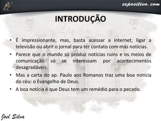 INTRODUÇÃO
• É impressionante, mas, basta acessar a internet, ligar a
televisão ou abrir o jornal para ter contato com más notícias.
• Parece que o mundo só produz notícias ruins e os meios de
comunicação só se interessam por acontecimentos
desagradáveis.
• Mas a carta do ap. Paulo aos Romanos traz uma boa notícia
do céu: o Evangelho de Deus.
• A boa notícia é que Deus tem um remédio para o pecado.
 