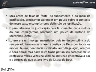 • Mas antes de falar da fonte, do fundamento e do meio da
justificação, precisamos aprender um pouco sobre o contexto
do nosso texto e compilar uma definição de justificação.
• E para falarmos de justificação pela fé somente, nada melhor
do que começarmos contando um pouco da história de
Martinho Lutero:
• Lutero era um monge angustiado, pois tendo consciência do
seu pecado buscava satisfazer a Justiça de Deus por todos os
modos: Jejuns, penitências, celibato, auto-flagelação, orações
e boas obras; mas nada disto trazia paz ao seu coração; ele se
confessava várias vezes na semana, mas não encontrava a paz
e a certeza de que estava livre da justiça de Deus.
 