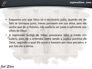• Enquanto cria que Deus só o declararia justo, quando ele de
fato se tornasse justo, trevas pairavam em sua alma, pois ele
sentia que de si mesmo, não poderia ser justo o suficiente aos
olhos de Deus.
• A expressão justiça de Deus, provocava ódio e medo em
Lutero, pois ele a entendia como sendo a justiça punitiva de
Deus, segundo a qual Ele pune o homem por seus pecados; e
por isto ele a temia.
 