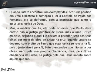 • Quando Lutero encontrou um exemplar das Escrituras perdido
em uma biblioteca e começou a ler a Epístola de Paulo aos
Romanos, ele se defrontou com a expressão que tanto o
assustava: justiça de Deus.
• Mas, à medida que lia, ele pode observar que Paulo dava
ênfase não à justiça punitiva de Deus, mas a uma justiça
graciosa, segundo a qual Ele declara o pecador justo aos seus
olhos por meio da obra de Cristo na cruz; quando Lutero se
deparou com o dito de Paulo que essa justiça se revela na fé,
pois o justo viverá pela fé; Lutero entendeu que não seria por
obras, nem pela sua própria obediência, mas, pela fé na
obediência de Cristo, na justiça dele que Deus imputa sobre
aquele que crê.
 