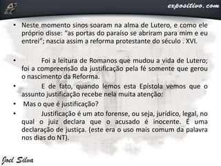 • Neste momento sinos soaram na alma de Lutero, e como ele
próprio disse: “as portas do paraíso se abriram para mim e eu
entrei”; nascia assim a reforma protestante do século . XVI.
• Foi a leitura de Romanos que mudou a vida de Lutero;
foi a compreensão da justificação pela fé somente que gerou
o nascimento da Reforma.
• E de fato, quando lemos esta Epístola vemos que o
assunto justificação recebe nela muita atenção:
• Mas o que é justificação?
• Justificação é um ato forense, ou seja, jurídico, legal, no
qual o juiz declara que o acusado é inocente. É uma
declaração de justiça. (este era o uso mais comum da palavra
nos dias do NT).
 