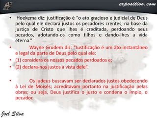 • Hoekema diz: justificação é “o ato gracioso e judicial de Deus
pelo qual ele declara justos os pecadores crentes, na base da
justiça de Cristo que lhes é creditada, perdoando seus
pecados, adotando-os como filhos e dando-lhes a vida
eterna.”
• Wayne Grudem diz: “Justificação é um ato instantâneo
e legal da parte de Deus pelo qual ele:
• (1) considera os nossos pecados perdoados e;
• (2) declara-nos justos à vista dele”.
• Os judeus buscavam ser declarados justos obedecendo
à Lei de Moisés; acreditavam portanto na justificação pelas
obras; ou seja, Deus justifica o justo e condena o ímpio, o
pecador.
 
