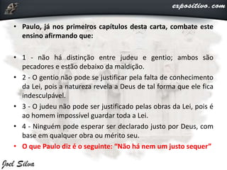 • Paulo, já nos primeiros capítulos desta carta, combate este
ensino afirmando que:
• 1 - não há distinção entre judeu e gentio; ambos são
pecadores e estão debaixo da maldição.
• 2 - O gentio não pode se justificar pela falta de conhecimento
da Lei, pois a natureza revela a Deus de tal forma que ele fica
indesculpável.
• 3 - O judeu não pode ser justificado pelas obras da Lei, pois é
ao homem impossível guardar toda a Lei.
• 4 - Ninguém pode esperar ser declarado justo por Deus, com
base em qualquer obra ou mérito seu.
• O que Paulo diz é o seguinte: “Não há nem um justo sequer”
 