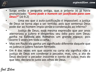 • Surge então a pergunta antiga, que o próprio Jó já havia
pronunciado: “Como pode o homem ser justificado para com
Deus?” (Jó 9.2)
• Uma vez que a auto-justificação é impossível; a justiça
de Deus se torna algo a ser temida; pois que sentença Deus
pode dar ao homem ímpio senão a condenação ao inferno?
• Justiça de Deus; essa mesma expressão que por anos
aterrorizou a Lutero e despertou seu ódio para com Deus;
ganha na Epístola aos Romanos um grande espaço; pois
ocorre 5 vezes em toda a carta.
• Mas em Paulo ela ganha um significado diferente daquele que
os judeus e Lutero haviam formado.
• Em 4 das vezes em que ocorre na carta ela significa não a
justiça de Deus em condenar o pecador, mas, sim, o ato de
Deus declarar o pecador inocente e isento de culpa; mais do
que isto, declara-lo justo aos olhos de Deus.
 