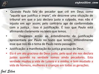 • Quando Paulo fala do pecador que crê em Deus como
“aquele que justifica o ímpio”, ele descreve uma situação de
tribunal em que o juiz declara justo o culpado, mas não é
injusto em agir assim; pelo contrário age de conformidade
com a justiça. Isso é justificação. É isso que Paulo está
afirmando claramente no texto que lemos.
• Chegamos então ao entendimento da justificação
apresentada por Paulo no texto que lemos, entendimento
esse que nos dá o tema de Paulo nesta passagem:
• Justificação: a manifestação da justiça graciosa de Deus.
• Ela é um ato gracioso do Deus justo, pelo qual ele nos declara
justos quando na verdade somos ainda pecadores. Esta
verdade mudou a vida de Lutero e a minha; e tem mudado a
vida de homens, mulheres e crianças em todas as gerações.
 