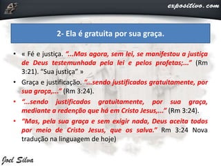 • « Fé e justiça. “...Mas agora, sem lei, se manifestou a justiça
de Deus testemunhada pela lei e pelos profetas;...” (Rm
3:21). “Sua justiça” »
• Graça e justificação. “...sendo justificados gratuitamente, por
sua graça,...” (Rm 3:24).
• “...sendo justificados gratuitamente, por sua graça,
mediante a redenção que há em Cristo Jesus,...” (Rm 3:24).
• “Mas, pela sua graça e sem exigir nada, Deus aceita todos
por meio de Cristo Jesus, que os salva.” Rm 3:24 Nova
tradução na linguagem de hoje)
2- Ela é gratuita por sua graça.
 