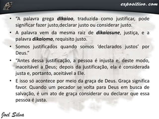 • “A palavra grega dikaioo, traduzida como justificar, pode
significar fazer justo,declarar justo ou considerar justo.
• A palavra vem da mesma raiz de dikaiosune, justiça, e a
palavra dikaioma, requisito justo.
• Somos justificados quando somos ‘declarados justos’ por
Deus.”
• “Antes dessa justificação, a pessoa é injusta e, deste modo,
inaceitável a Deus; depois da justificação, ela é considerada
justa e, portanto, aceitável a Ele.
• E isso só acontece por meio da graça de Deus. Graça significa
favor. Quando um pecador se volta para Deus em busca de
salvação, é um ato de graça considerar ou declarar que essa
pessoa é justa.
 