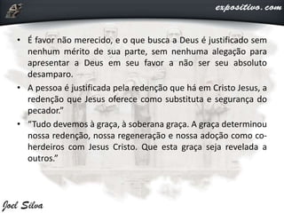• É favor não merecido, e o que busca a Deus é justificado sem
nenhum mérito de sua parte, sem nenhuma alegação para
apresentar a Deus em seu favor a não ser seu absoluto
desamparo.
• A pessoa é justificada pela redenção que há em Cristo Jesus, a
redenção que Jesus oferece como substituta e segurança do
pecador.”
• “Tudo devemos à graça, à soberana graça. A graça determinou
nossa redenção, nossa regeneração e nossa adoção como co-
herdeiros com Jesus Cristo. Que esta graça seja revelada a
outros.”
 