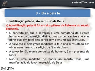 • Justificação pela fé, ato exclusivo de Deus
a) A justificação pela fé foi um dos pilares da Reforma do século
dezesseis.
• O conceito de que a salvação é uma somatória do esforço
humano e da disposição divina, uma parceria entre a fé e as
obras está em total desacordo com o ensino das Escrituras.
• A salvação é pela graça mediante a fé e não o resultado das
obras nem mesmo da adição de fé mais obras.
• A salvação não é uma conquista do homem, é um presente de
Deus.
• Não é uma medalha de honra ao mérito, mas uma
manifestação do favor imerecido de Deus.
3 - Ela é pela fé
 