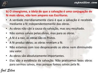 b) O sinergismo, a ideia de que a salvação é uma conjugação de
fé mais obras, não tem amparo nas Escrituras.
• A verdade meridianamente clara é que a salvação é recebida
mediante a fé independentemente das obras.
• As obras não são a causa da salvação, mas seu resultado.
• Não somos salvos pelas obras, mas para as obras.
• A fé é a raiz, as obras são os frutos.
• A fé produz obras; as obras revelam a fé.
• Não estamos com isso desprezando as obras nem diminuindo
seu valor.
• As obras são absolutamente importantes.
• Elas são a evidência da salvação. Não praticamos boas obras
para sermos salvos, mas porque fomos salvos pela fé.
 