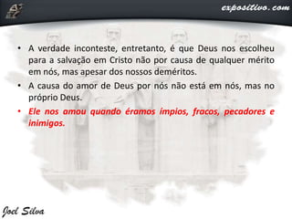 • A verdade inconteste, entretanto, é que Deus nos escolheu
para a salvação em Cristo não por causa de qualquer mérito
em nós, mas apesar dos nossos deméritos.
• A causa do amor de Deus por nós não está em nós, mas no
próprio Deus.
• Ele nos amou quando éramos ímpios, fracos, pecadores e
inimigos.
 