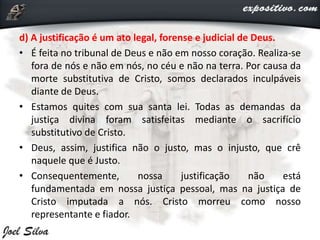 d) A justificação é um ato legal, forense e judicial de Deus.
• É feita no tribunal de Deus e não em nosso coração. Realiza-se
fora de nós e não em nós, no céu e não na terra. Por causa da
morte substitutiva de Cristo, somos declarados inculpáveis
diante de Deus.
• Estamos quites com sua santa lei. Todas as demandas da
justiça divina foram satisfeitas mediante o sacrifício
substitutivo de Cristo.
• Deus, assim, justifica não o justo, mas o injusto, que crê
naquele que é Justo.
• Consequentemente, nossa justificação não está
fundamentada em nossa justiça pessoal, mas na justiça de
Cristo imputada a nós. Cristo morreu como nosso
representante e fiador.
 