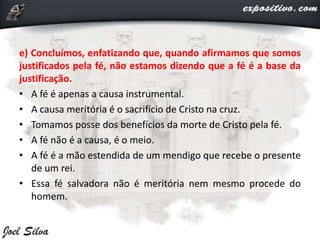 e) Concluímos, enfatizando que, quando afirmamos que somos
justificados pela fé, não estamos dizendo que a fé é a base da
justificação.
• A fé é apenas a causa instrumental.
• A causa meritória é o sacrifício de Cristo na cruz.
• Tomamos posse dos benefícios da morte de Cristo pela fé.
• A fé não é a causa, é o meio.
• A fé é a mão estendida de um mendigo que recebe o presente
de um rei.
• Essa fé salvadora não é meritória nem mesmo procede do
homem.
 
