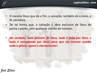 • O mesmo Deus que dá o fim, a salvação, também dá o meio, a
fé salvadora.
• De tal forma que, a salvação é obra exclusiva de Deus de
ponta a ponta, sem qualquer mérito do homem.
• Na verdade, tudo provém de Deus, tudo é feito por Deus e
tudo é consumado por Deus para que ele mesmo receba
toda a glória, agora e eternamente!
 