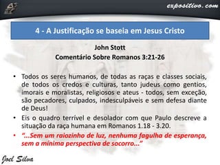 John Stott
Comentário Sobre Romanos 3:21-26
• Todos os seres humanos, de todas as raças e classes sociais,
de todos os credos e culturas, tanto judeus como gentios,
imorais e moralistas, religiosos e ateus - todos, sem exceção,
são pecadores, culpados, indesculpáveis e sem defesa diante
de Deus!
• Eis o quadro terrível e desolador com que Paulo descreve a
situação da raça humana em Romanos 1.18 - 3.20.
• “...Sem um raiozinho de luz, nenhuma fagulha de esperança,
sem a mínima perspectiva de socorro...”
4 - A Justificação se baseia em Jesus Cristo
 