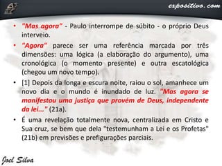 • "Mas agora" - Paulo interrompe de súbito - o próprio Deus
interveio.
• "Agora" parece ser uma referência marcada por três
dimensões: uma lógica (a elaboração do argumento), uma
cronológica (o momento presente) e outra escatológica
(chegou um novo tempo).
• [1] Depois da longa e escura noite, raiou o sol, amanhece um
novo dia e o mundo é inundado de luz. "Mas agora se
manifestou uma justiça que provém de Deus, independente
da lei..." (21a).
• É uma revelação totalmente nova, centralizada em Cristo e
Sua cruz, se bem que dela "testemunham a Lei e os Profetas"
(21b) em previsões e prefigurações parciais.
 