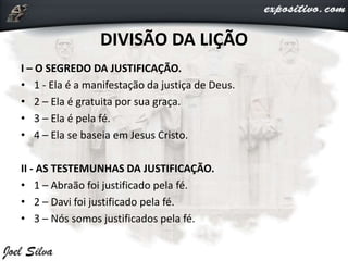 I – O SEGREDO DA JUSTIFICAÇÃO.
• 1 - Ela é a manifestação da justiça de Deus.
• 2 – Ela é gratuita por sua graça.
• 3 – Ela é pela fé.
• 4 – Ela se baseia em Jesus Cristo.
II - AS TESTEMUNHAS DA JUSTIFICAÇÃO.
• 1 – Abraão foi justificado pela fé.
• 2 – Davi foi justificado pela fé.
• 3 – Nós somos justificados pela fé.
DIVISÃO DA LIÇÃO
 