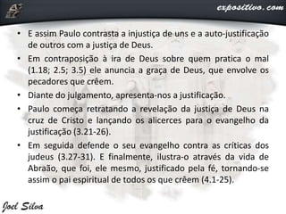 • E assim Paulo contrasta a injustiça de uns e a auto-justificação
de outros com a justiça de Deus.
• Em contraposição à ira de Deus sobre quem pratica o mal
(1.18; 2.5; 3.5) ele anuncia a graça de Deus, que envolve os
pecadores que crêem.
• Diante do julgamento, apresenta-nos a justificação.
• Paulo começa retratando a revelação da justiça de Deus na
cruz de Cristo e lançando os alicerces para o evangelho da
justificação (3.21-26).
• Em seguida defende o seu evangelho contra as críticas dos
judeus (3.27-31). E finalmente, ilustra-o através da vida de
Abraão, que foi, ele mesmo, justificado pela fé, tornando-se
assim o pai espiritual de todos os que crêem (4.1-25).
 