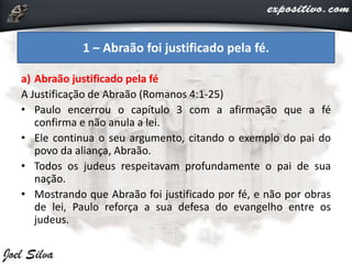 a) Abraão justificado pela fé
A Justificação de Abraão (Romanos 4:1-25)
• Paulo encerrou o capítulo 3 com a afirmação que a fé
confirma e não anula a lei.
• Ele continua o seu argumento, citando o exemplo do pai do
povo da aliança, Abraão.
• Todos os judeus respeitavam profundamente o pai de sua
nação.
• Mostrando que Abraão foi justificado por fé, e não por obras
de lei, Paulo reforça a sua defesa do evangelho entre os
judeus.
1 – Abraão foi justificado pela fé.
 